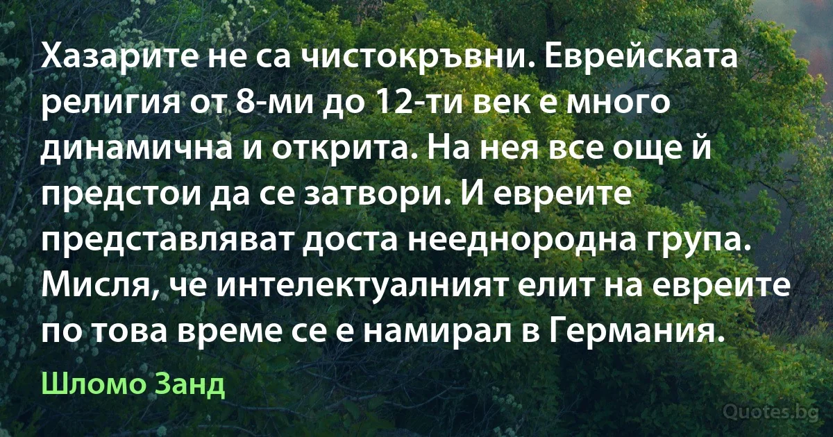 Хазарите не са чистокръвни. Еврейската религия от 8-ми до 12-ти век е много динамична и открита. На нея все още й предстои да се затвори. И евреите представляват доста нееднородна група. Мисля, че интелектуалният елит на евреите по това време се е намирал в Германия. (Шломо Занд)