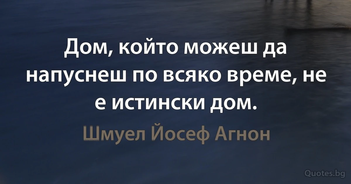 Дом, който можеш да напуснеш по всяко време, не е истински дом. (Шмуел Йосеф Агнон)