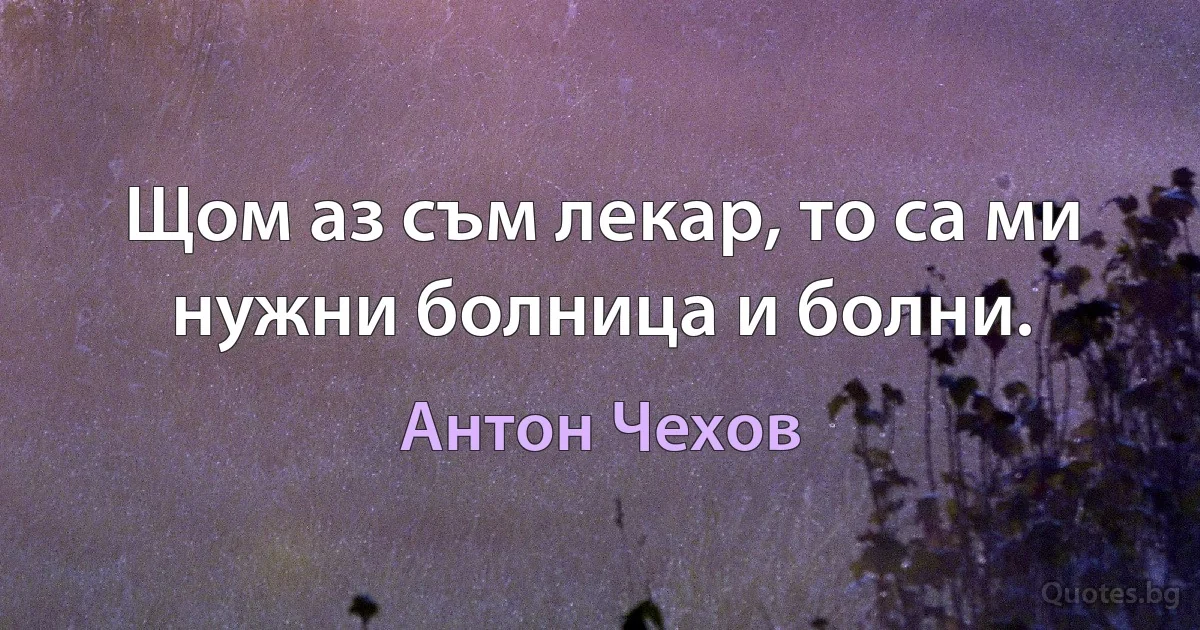 Щом аз съм лекар, то са ми нужни болница и болни. (Антон Чехов)