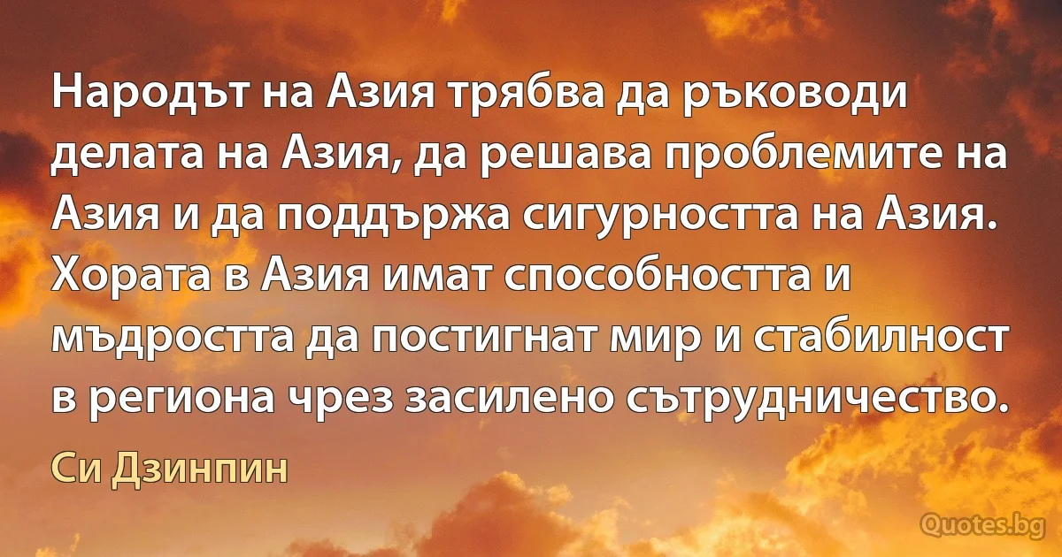 Народът на Азия трябва да ръководи делата на Азия, да решава проблемите на Азия и да поддържа сигурността на Азия. Хората в Азия имат способността и мъдростта да постигнат мир и стабилност в региона чрез засилено сътрудничество. (Си Дзинпин)