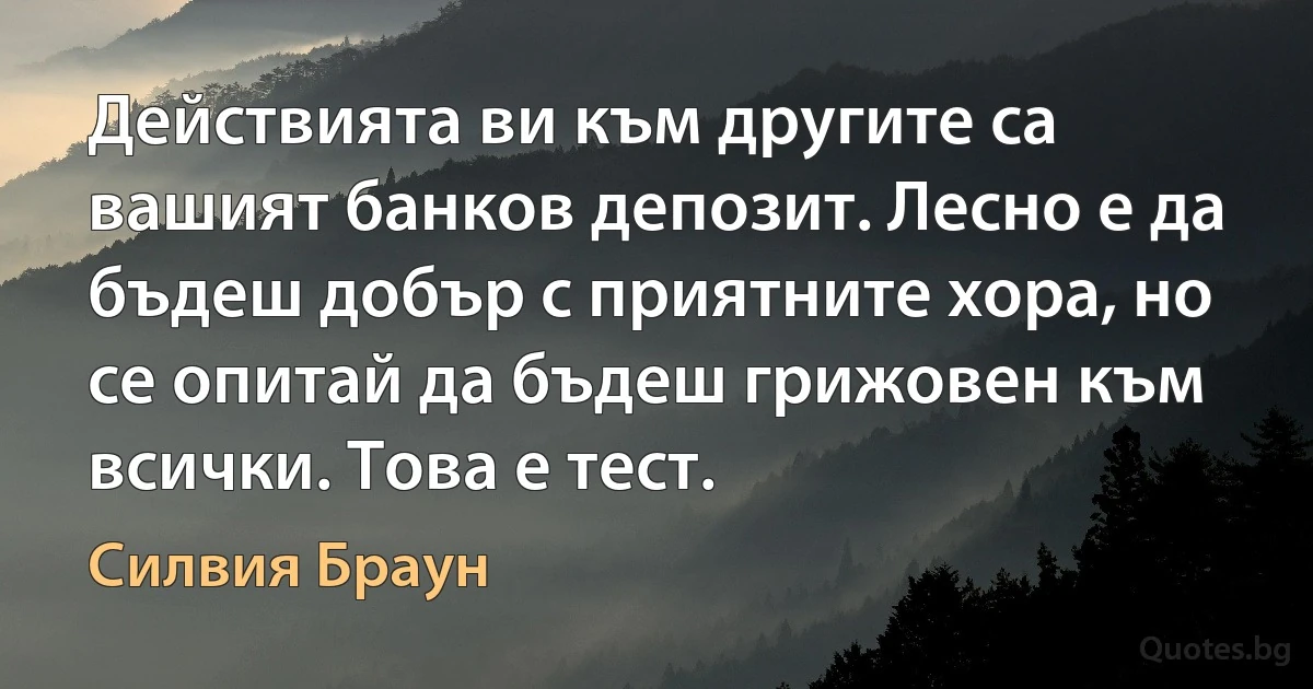 Действията ви към другите са вашият банков депозит. Лесно е да бъдеш добър с приятните хора, но се опитай да бъдеш грижовен към всички. Това е тест. (Силвия Браун)