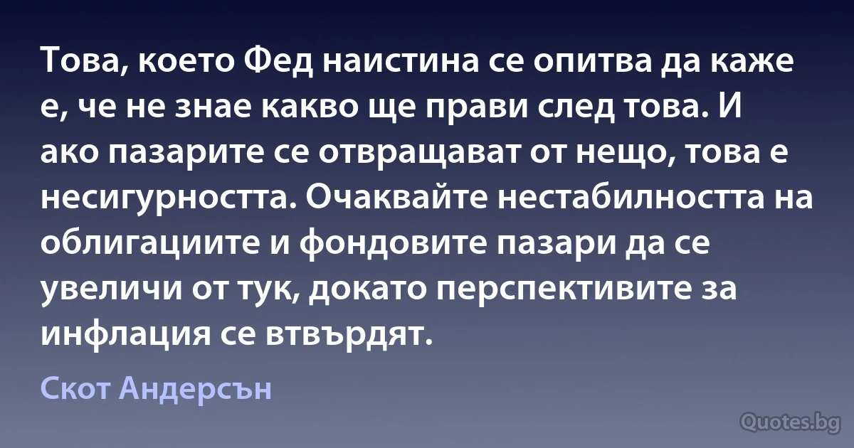 Това, което Фед наистина се опитва да каже е, че не знае какво ще прави след това. И ако пазарите се отвращават от нещо, това е несигурността. Очаквайте нестабилността на облигациите и фондовите пазари да се увеличи от тук, докато перспективите за инфлация се втвърдят. (Скот Андерсън)