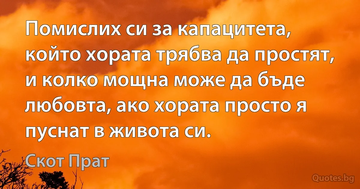 Помислих си за капацитета, който хората трябва да простят, и колко мощна може да бъде любовта, ако хората просто я пуснат в живота си. (Скот Прат)