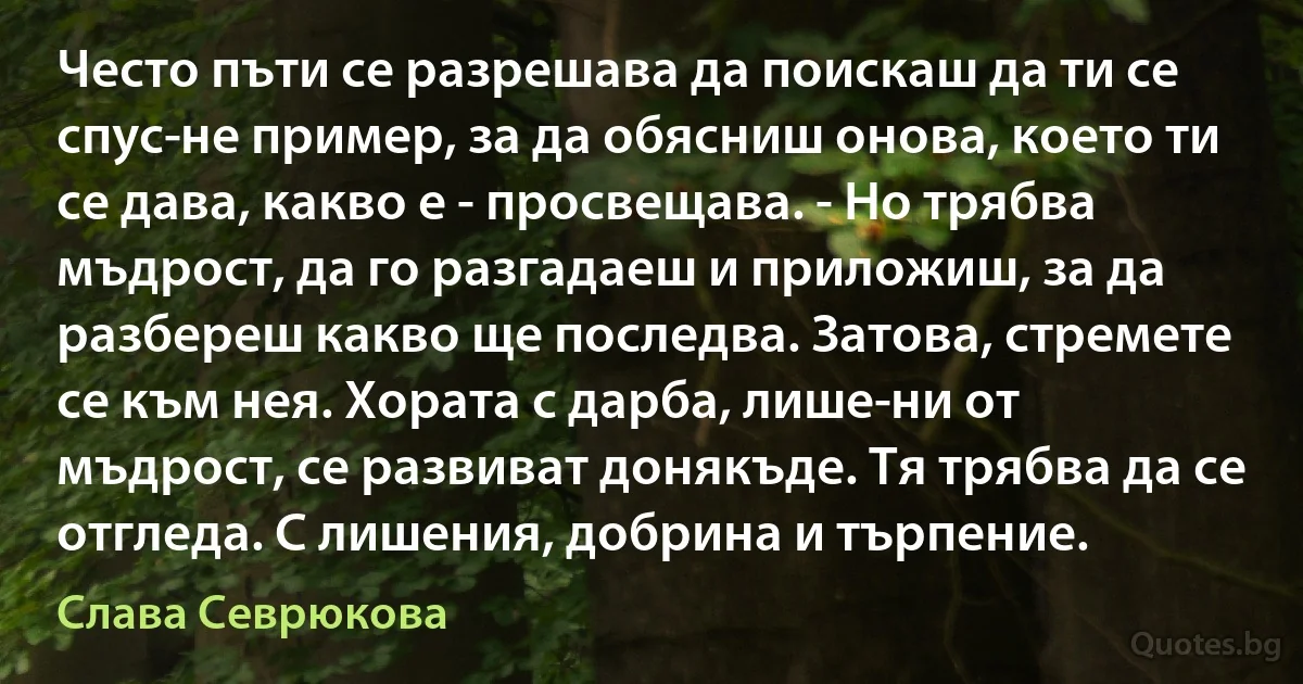 Често пъти се разрешава да поискаш да ти се спус­не пример, за да обясниш онова, което ти се дава, какво е - просвещава. - Но трябва мъдрост, да го разгадаеш и приложиш, за да разбереш какво ще последва. Затова, стремете се към нея. Хората с дарба, лише­ни от мъдрост, се развиват донякъде. Тя трябва да се отгледа. С лишения, добрина и търпение. (Слава Севрюкова)