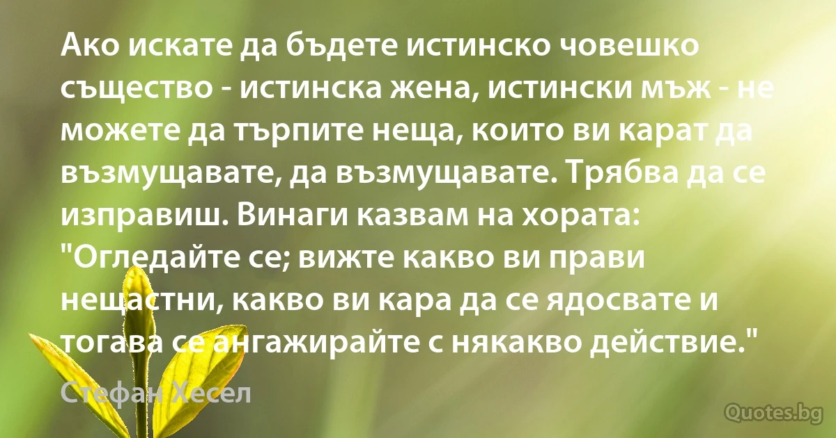 Ако искате да бъдете истинско човешко същество - истинска жена, истински мъж - не можете да търпите неща, които ви карат да възмущавате, да възмущавате. Трябва да се изправиш. Винаги казвам на хората: "Огледайте се; вижте какво ви прави нещастни, какво ви кара да се ядосвате и тогава се ангажирайте с някакво действие." (Стефан Хесел)