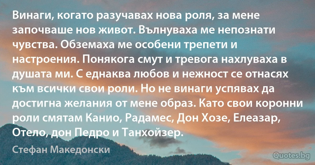 Винаги, когато разучавах нова роля, за мене започваше нов живот. Вълнуваха ме непознати чувства. Обземаха ме особени трепети и настроения. Понякога смут и тревога нахлуваха в душата ми. С еднаква любов и нежност се отнасях към всички свои роли. Но не винаги успявах да достигна желания от мене образ. Като свои коронни роли смятам Канио, Радамес, Дон Хозе, Елеазар, Отело, дон Педро и Танхойзер. (Стефан Македонски)