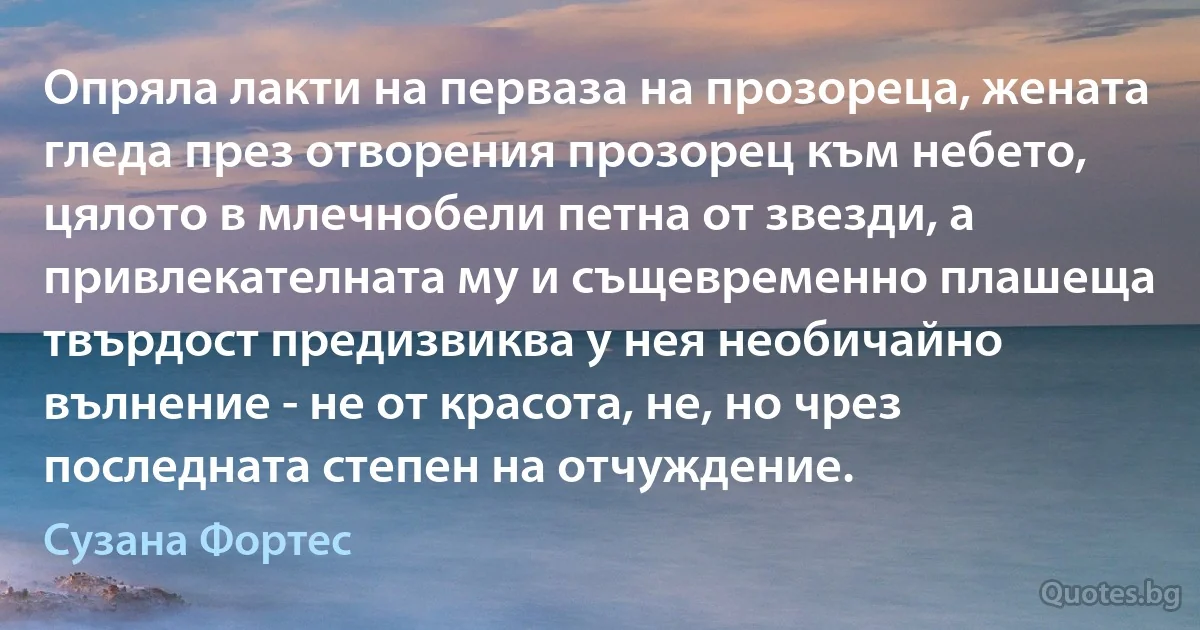 Опряла лакти на перваза на прозореца, жената гледа през отворения прозорец към небето, цялото в млечнобели петна от звезди, а привлекателната му и същевременно плашеща твърдост предизвиква у нея необичайно вълнение - не от красота, не, но чрез последната степен на отчуждение. (Сузана Фортес)