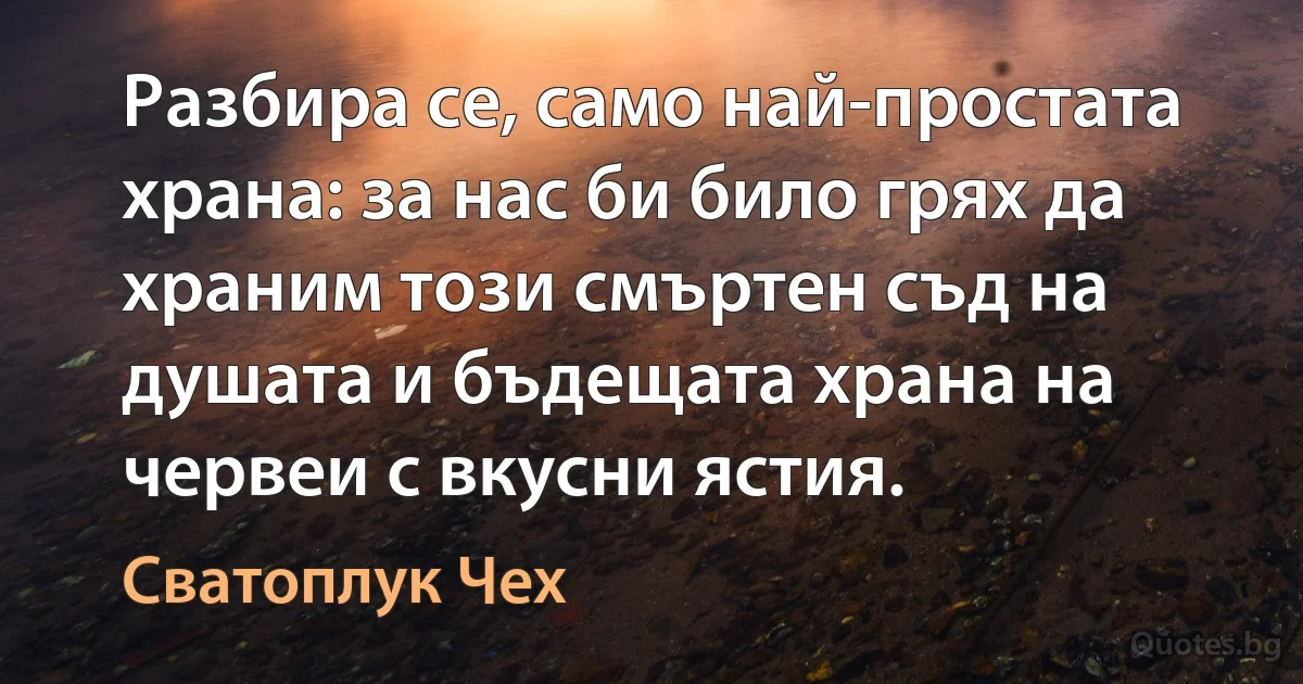 Разбира се, само най-простата храна: за нас би било грях да храним този смъртен съд на душата и бъдещата храна на червеи с вкусни ястия. (Сватоплук Чех)