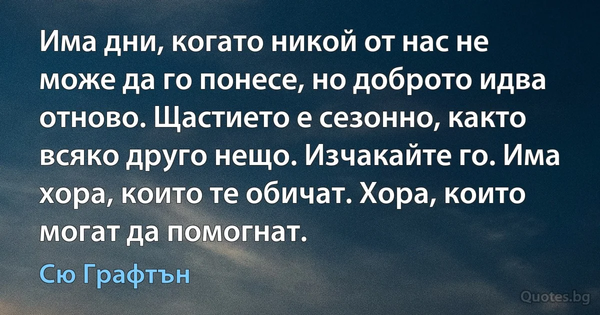 Има дни, когато никой от нас не може да го понесе, но доброто идва отново. Щастието е сезонно, както всяко друго нещо. Изчакайте го. Има хора, които те обичат. Хора, които могат да помогнат. (Сю Графтън)