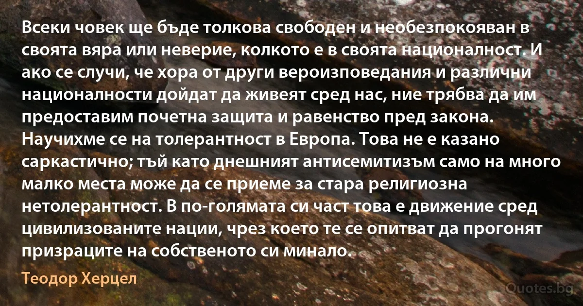 Всеки човек ще бъде толкова свободен и необезпокояван в своята вяра или неверие, колкото е в своята националност. И ако се случи, че хора от други вероизповедания и различни националности дойдат да живеят сред нас, ние трябва да им предоставим почетна защита и равенство пред закона. Научихме се на толерантност в Европа. Това не е казано саркастично; тъй като днешният антисемитизъм само на много малко места може да се приеме за стара религиозна нетолерантност. В по-голямата си част това е движение сред цивилизованите нации, чрез което те се опитват да прогонят призраците на собственото си минало. (Теодор Херцел)