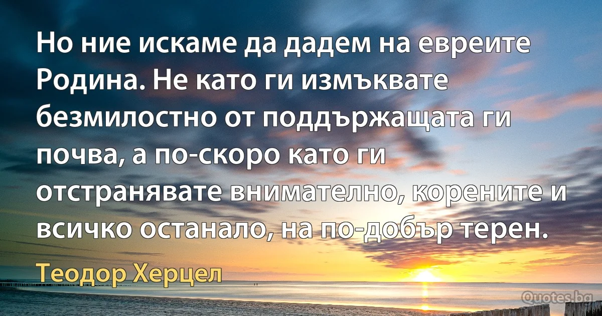 Но ние искаме да дадем на евреите Родина. Не като ги измъквате безмилостно от поддържащата ги почва, а по-скоро като ги отстранявате внимателно, корените и всичко останало, на по-добър терен. (Теодор Херцел)