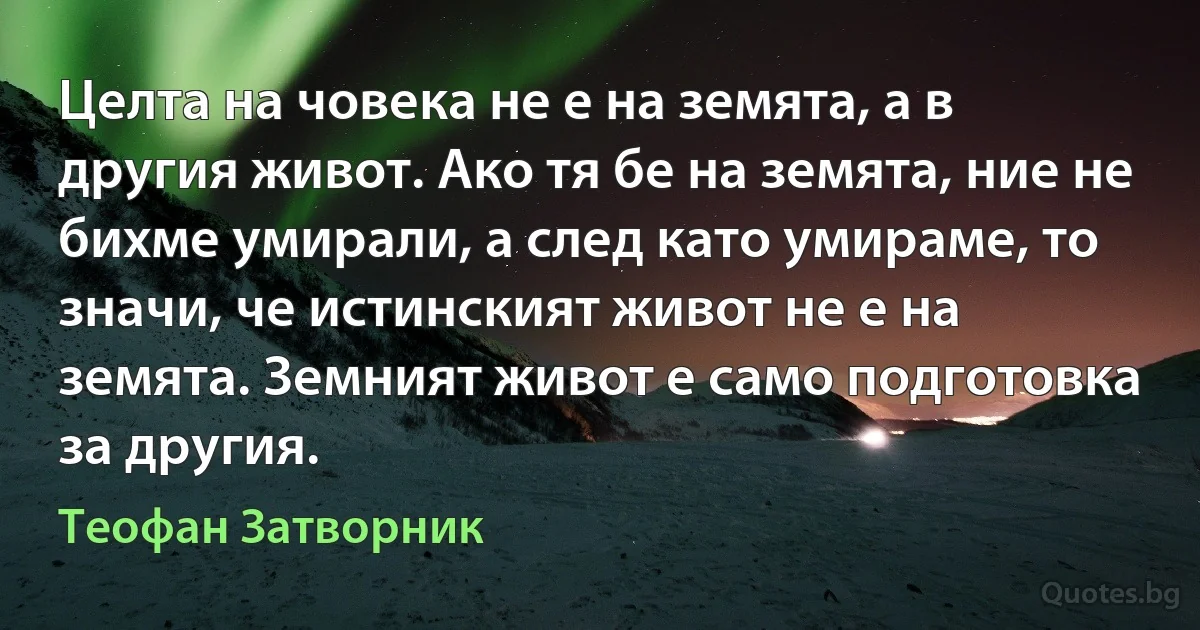 Целта на човека не е на земята, а в другия живот. Ако тя бе на земята, ние не бихме умирали, а след като умираме, то значи, че истинският живот не е на земята. Земният живот е само подготовка 
за другия. (Теофан Затворник)