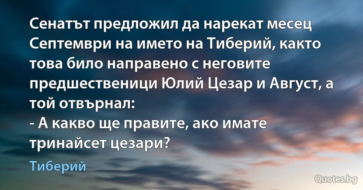 Сенатът предложил да нарекат месец Септември на името на Тиберий, както това било направено с неговите предшественици Юлий Цезар и Август, а той отвърнал:
- А какво ще правите, ако имате тринайсет цезари? (Тиберий)