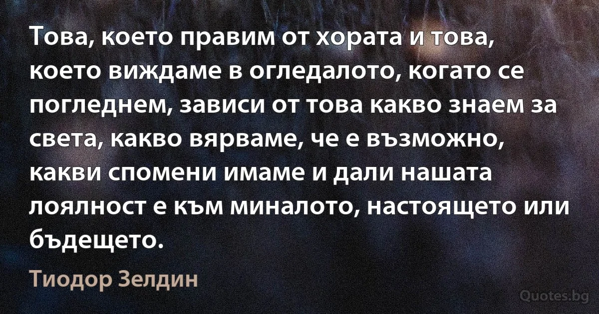 Това, което правим от хората и това, което виждаме в огледалото, когато се погледнем, зависи от това какво знаем за света, какво вярваме, че е възможно, какви спомени имаме и дали нашата лоялност е към миналото, настоящето или бъдещето. (Тиодор Зелдин)