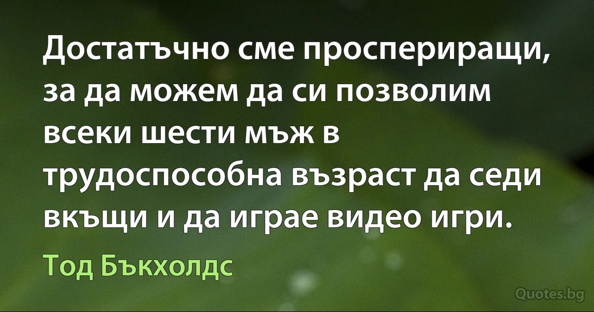 Достатъчно сме проспериращи, за да можем да си позволим всеки шести мъж в трудоспособна възраст да седи вкъщи и да играе видео игри. (Тод Бъкхолдс)