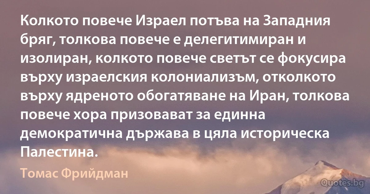 Колкото повече Израел потъва на Западния бряг, толкова повече е делегитимиран и изолиран, колкото повече светът се фокусира върху израелския колониализъм, отколкото върху ядреното обогатяване на Иран, толкова повече хора призовават за единна демократична държава в цяла историческа Палестина. (Томас Фрийдман)