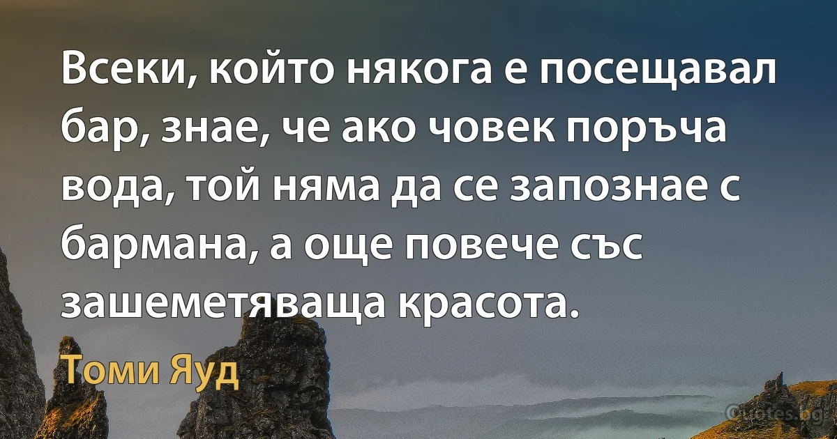 Всеки, който някога е посещавал бар, знае, че ако човек поръча вода, той няма да се запознае с бармана, а още повече със зашеметяваща красота. (Томи Яуд)