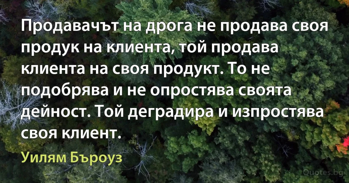 Продавачът на дрога не продава своя продук на клиента, той продава клиента на своя продукт. То не подобрява и не опростява своята дейност. Той деградира и изпростява своя клиент. (Уилям Бъроуз)