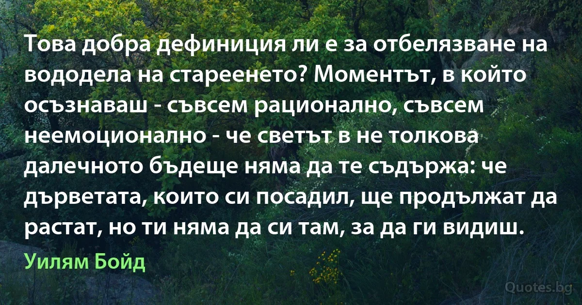 Това добра дефиниция ли е за отбелязване на вододела на стареенето? Моментът, в който осъзнаваш - съвсем рационално, съвсем неемоционално - че светът в не толкова далечното бъдеще няма да те съдържа: че дърветата, които си посадил, ще продължат да растат, но ти няма да си там, за да ги видиш. (Уилям Бойд)