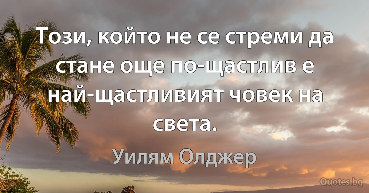 Този, който не се стреми да стане още по-щастлив е най-щастливият човек на света. (Уилям Олджер)