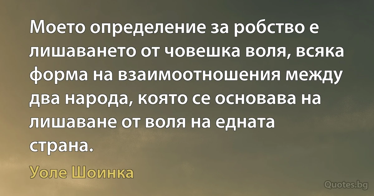 Моето определение за робство е лишаването от човешка воля, всяка форма на взаимоотношения между два народа, която се основава на лишаване от воля на едната страна. (Уоле Шоинка)