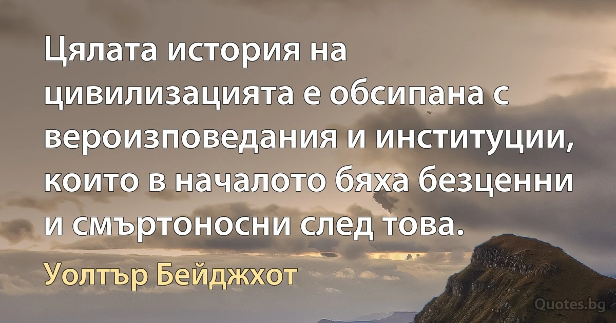 Цялата история на цивилизацията е обсипана с вероизповедания и институции, които в началото бяха безценни и смъртоносни след това. (Уолтър Бейджхот)