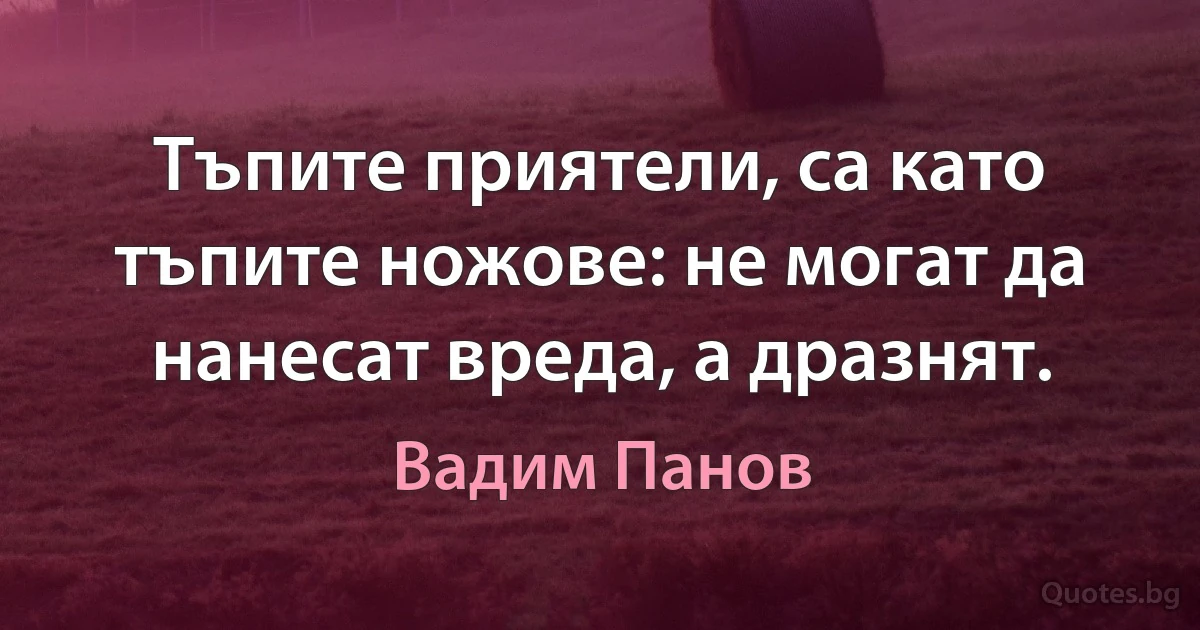 Тъпите приятели, са като тъпите ножове: не могат да нанесат вреда, а дразнят. (Вадим Панов)