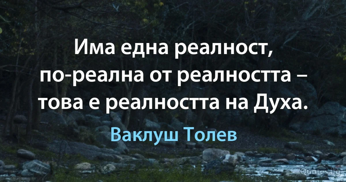 Има една реалност, по-реална от реалността – това е реалността на Духа. (Ваклуш Толев)