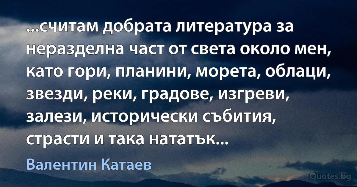 ...считам добрата литература за неразделна част от света около мен, като гори, планини, морета, облаци, звезди, реки, градове, изгреви, залези, исторически събития, страсти и така нататък... (Валентин Катаев)