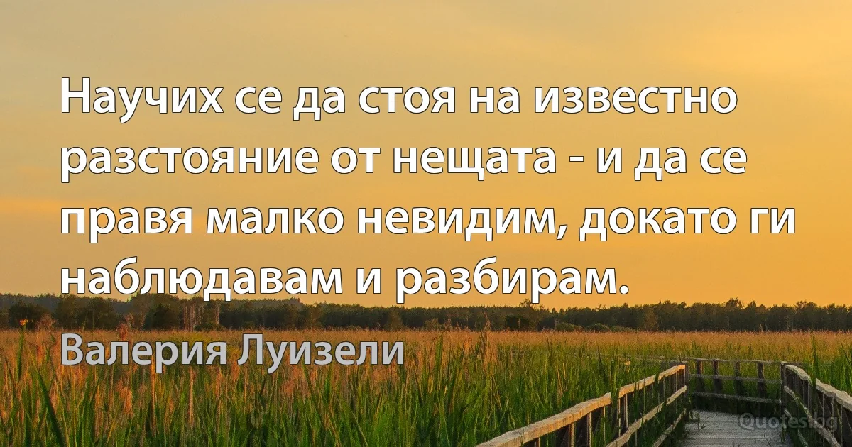 Научих се да стоя на известно разстояние от нещата - и да се правя малко невидим, докато ги наблюдавам и разбирам. (Валерия Луизели)