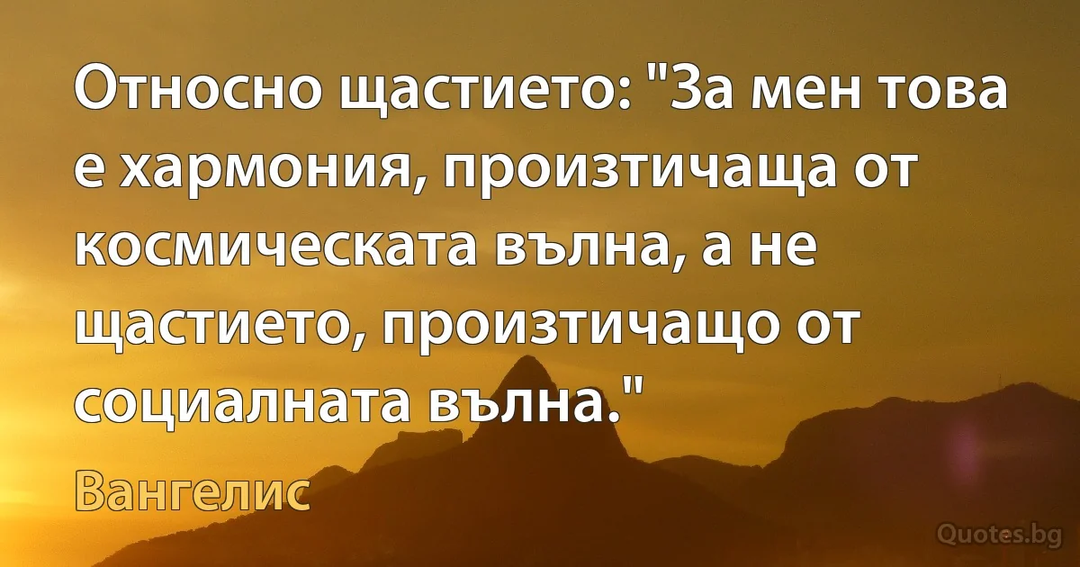 Относно щастието: "За мен това е хармония, произтичаща от космическата вълна, а не щастието, произтичащо от социалната вълна." (Вангелис)