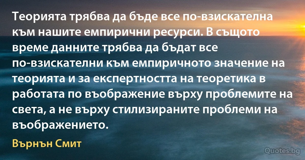 Теорията трябва да бъде все по-взискателна към нашите емпирични ресурси. В същото време данните трябва да бъдат все по-взискателни към емпиричното значение на теорията и за експертността на теоретика в работата по въображение върху проблемите на света, а не върху стилизираните проблеми на въображението. (Върнън Смит)