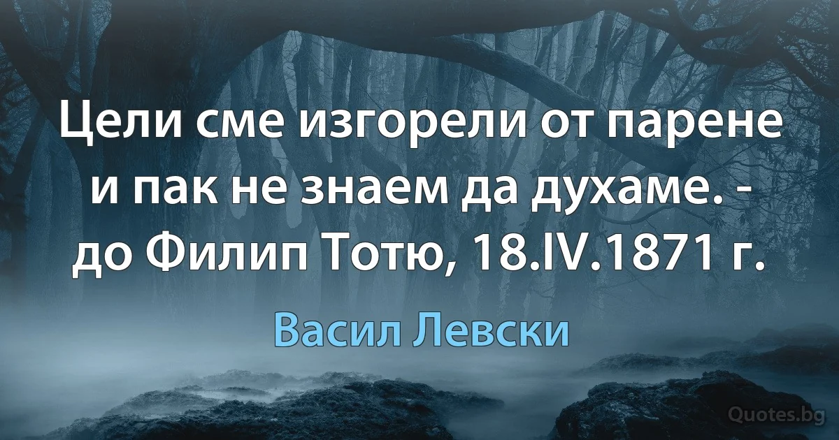 Цели сме изгорели от парене и пак не знаем да духаме. - до Филип Тотю, 18.IV.1871 г. (Васил Левски)