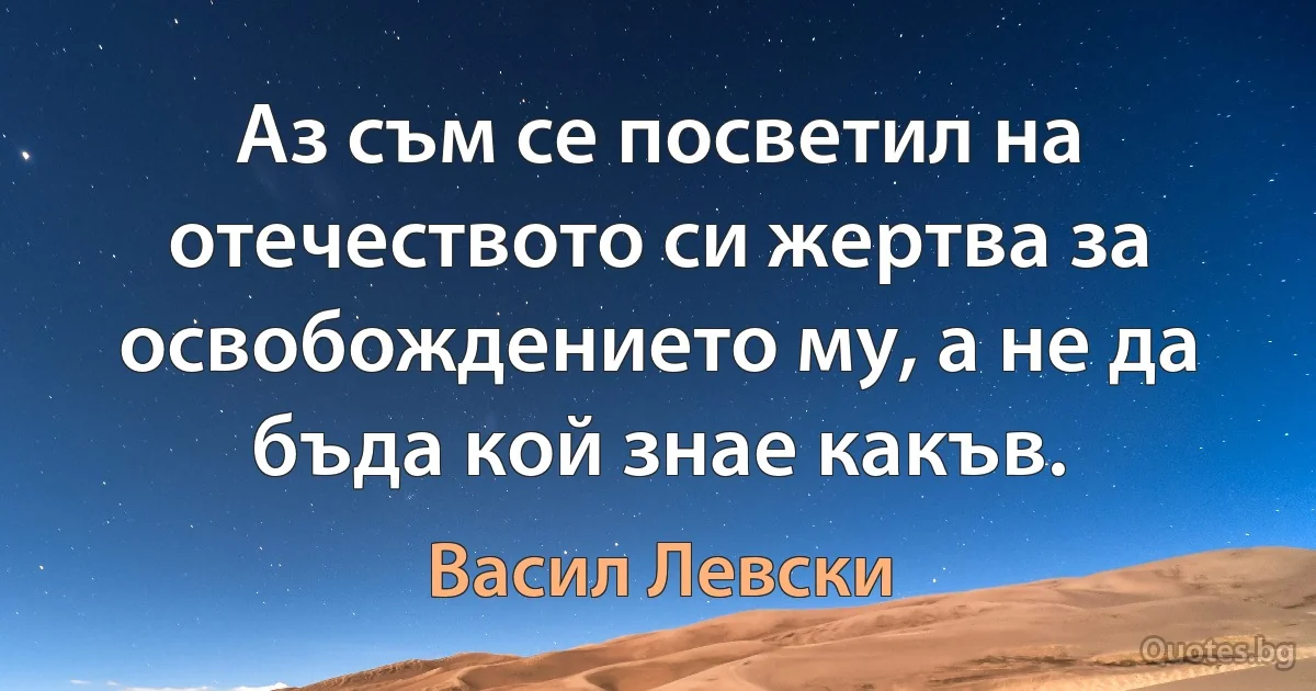 Аз съм се посветил на отечеството си жертва за освобождението му, а не да бъда кой знае какъв. (Васил Левски)