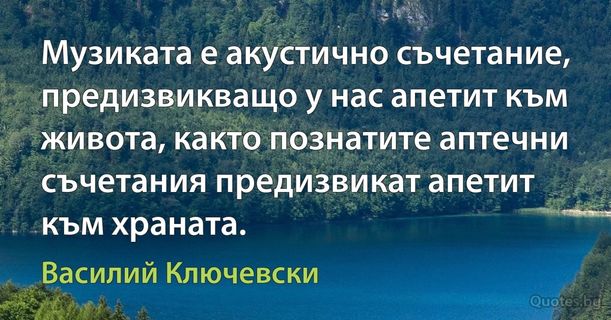 Музиката е акустично съчетание, предизвикващо у нас апетит към живота, както познатите аптечни съчетания предизвикат апетит към храната. (Василий Ключевски)