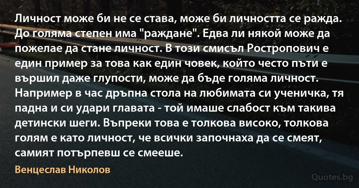 Личност може би не се става, може би личността се ражда. До голяма степен има "раждане". Едва ли някой може да пожелае да стане личност. В този смисъл Ростропович е един пример за това как един човек, който често пъти е вършил даже глупости, може да бъде голяма личност. Например в час дръпна стола на любимата си ученичка, тя падна и си удари главата - той имаше слабост към такива детински шеги. Въпреки това е толкова високо, толкова голям е като личност, че всички започнаха да се смеят, самият потърпевш се смееше. (Венцеслав Николов)