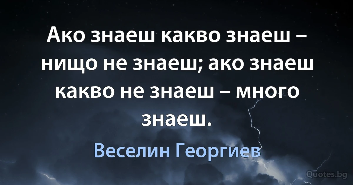 Ако знаеш какво знаеш – нищо не знаеш; ако знаеш какво не знаеш – много знаеш. (Веселин Георгиев)