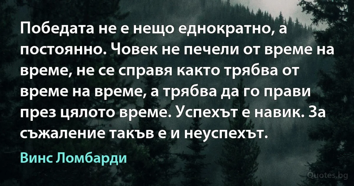 Победата не е нещо еднократно, а постоянно. Човек не печели от време на време, не се справя както трябва от време на време, а трябва да го прави през цялото време. Успехът е навик. За съжаление такъв е и неуспехът. (Винс Ломбарди)