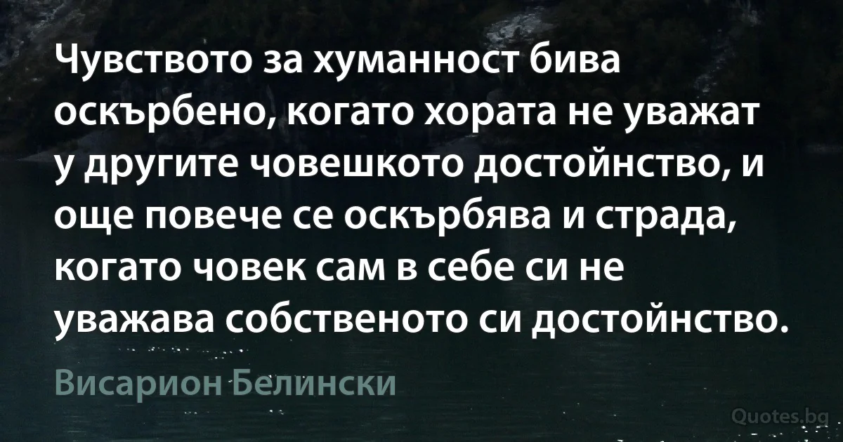 Чувството за хуманност бива оскърбено, когато хората не уважат у другите човешкото достойнство, и още повече се оскърбява и страда, когато човек сам в себе си не уважава собственото си достойнство. (Висарион Белински)