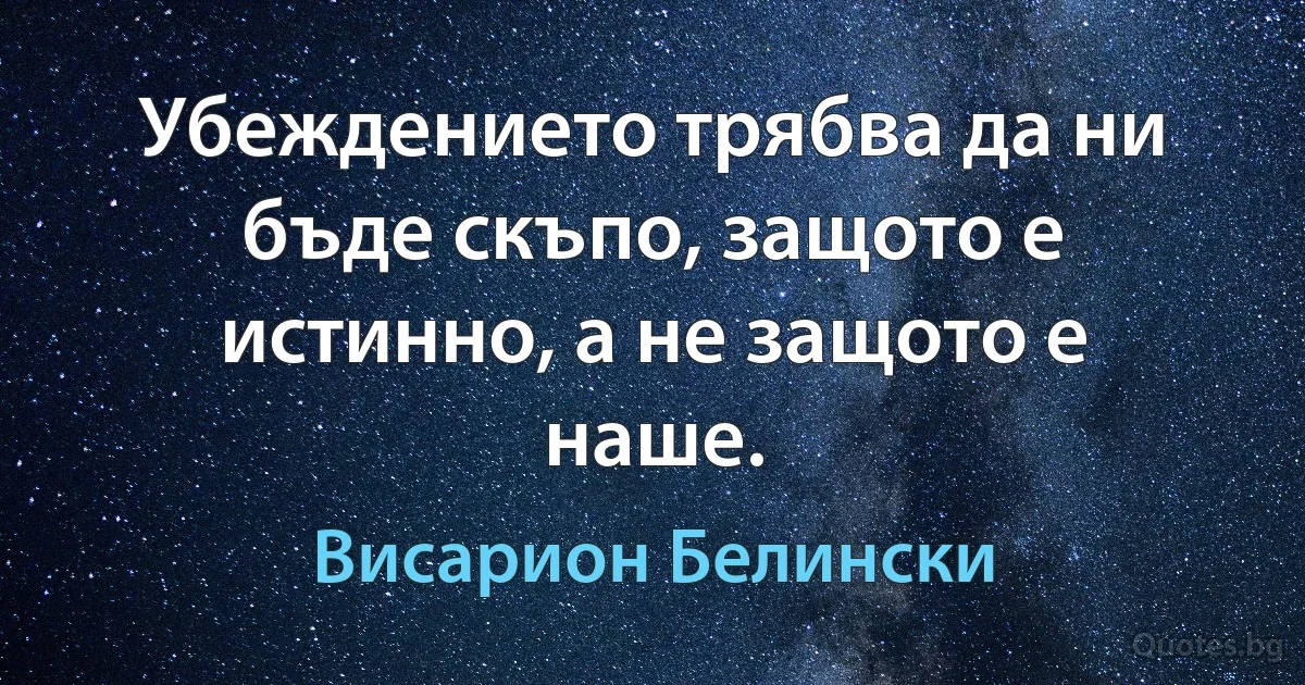 Убеждението трябва да ни бъде скъпо, защото е истинно, а не защото е наше. (Висарион Белински)