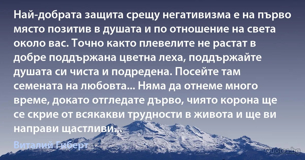 Най-добрата защита срещу негативизма е на първо място позитив в душата и по отношение на света около вас. Точно както плевелите не растат в добре поддържана цветна леха, поддържайте душата си чиста и подредена. Посейте там семената на любовта... Няма да отнеме много време, докато отгледате дърво, чиято корона ще се скрие от всякакви трудности в живота и ще ви направи щастливи... (Виталий Гиберт)