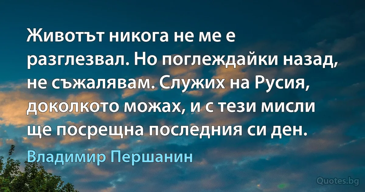 Животът никога не ме е разглезвал. Но поглеждайки назад, не съжалявам. Служих на Русия, доколкото можах, и с тези мисли ще посрещна последния си ден. (Владимир Першанин)