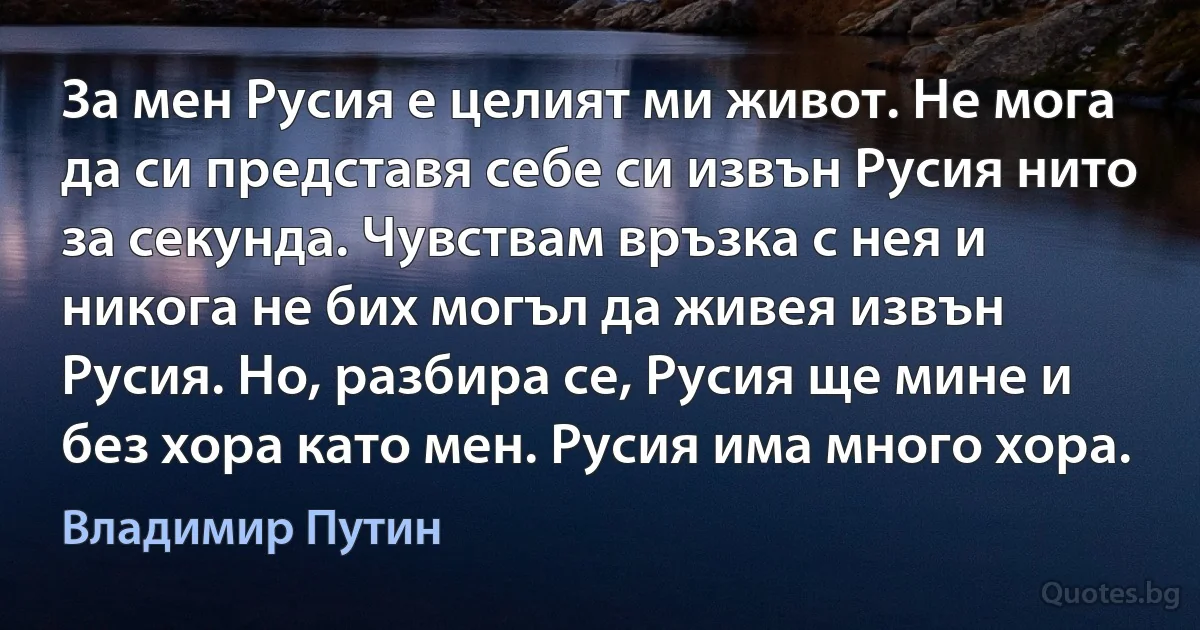 За мен Русия е целият ми живот. Не мога да си представя себе си извън Русия нито за секунда. Чувствам връзка с нея и никога не бих могъл да живея извън Русия. Но, разбира се, Русия ще мине и без хора като мен. Русия има много хора. (Владимир Путин)