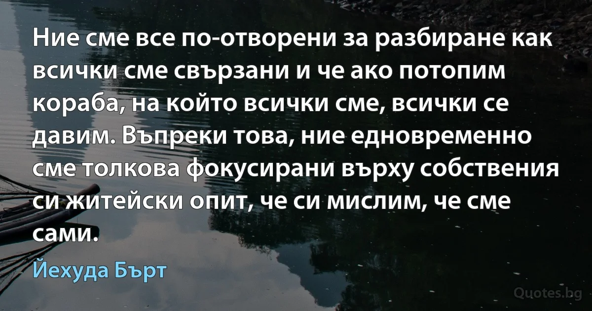 Ние сме все по-отворени за разбиране как всички сме свързани и че ако потопим кораба, на който всички сме, всички се давим. Въпреки това, ние едновременно сме толкова фокусирани върху собствения си житейски опит, че си мислим, че сме сами. (Йехуда Бърт)