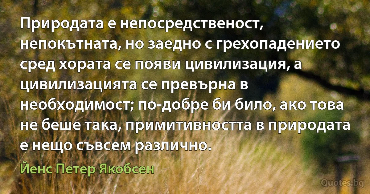 Природата е непосредственост, непокътната, но заедно с грехопадението сред хората се появи цивилизация, а цивилизацията се превърна в необходимост; по-добре би било, ако това не беше така, примитивността в природата е нещо съвсем различно. (Йенс Петер Якобсен)