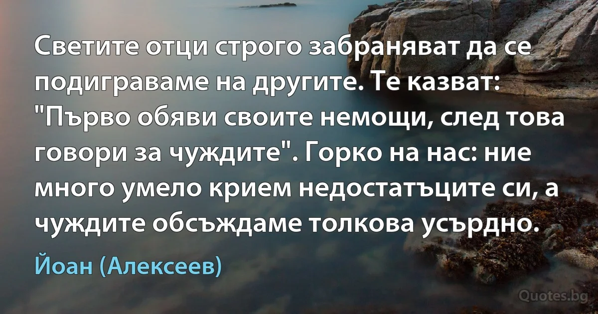 Светите отци строго забраняват да се подиграваме на другите. Те казват: "Първо обяви своите немощи, след това говори за чуждите". Горко на нас: ние много умело крием недостатъците си, а чуждите обсъждаме толкова усърдно. (Йоан (Алексеев))