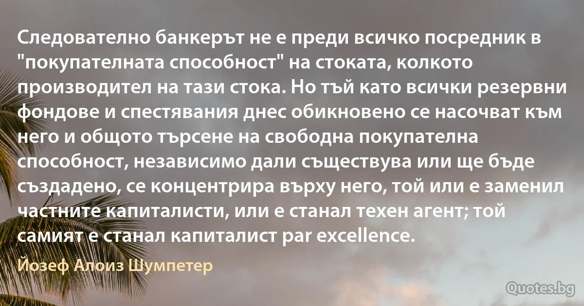 Следователно банкерът не е преди всичко посредник в "покупателната способност" на стоката, колкото производител на тази стока. Но тъй като всички резервни фондове и спестявания днес обикновено се насочват към него и общото търсене на свободна покупателна способност, независимо дали съществува или ще бъде създадено, се концентрира върху него, той или е заменил частните капиталисти, или е станал техен агент; той самият е станал капиталист par excellence. (Йозеф Алоиз Шумпетер)