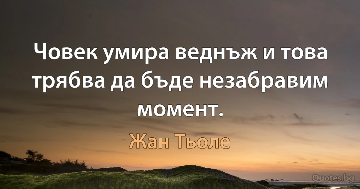 Човек умира веднъж и това трябва да бъде незабравим момент. (Жан Тьоле)