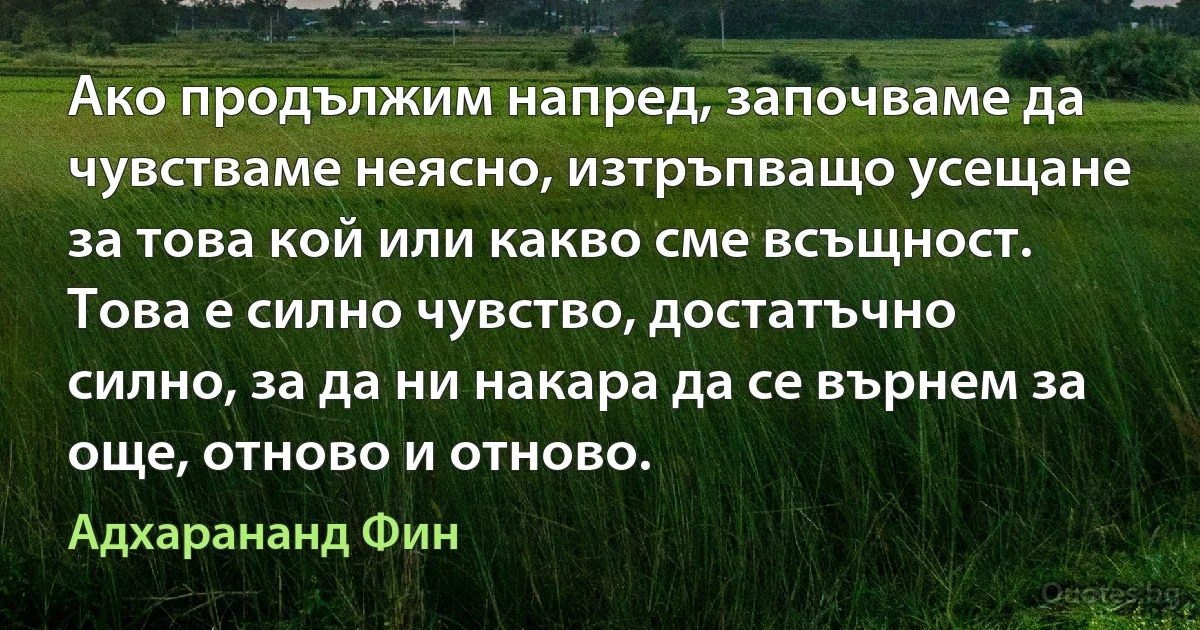 Ако продължим напред, започваме да чувстваме неясно, изтръпващо усещане за това кой или какво сме всъщност. Това е силно чувство, достатъчно силно, за да ни накара да се върнем за още, отново и отново. (Адхарананд Фин)