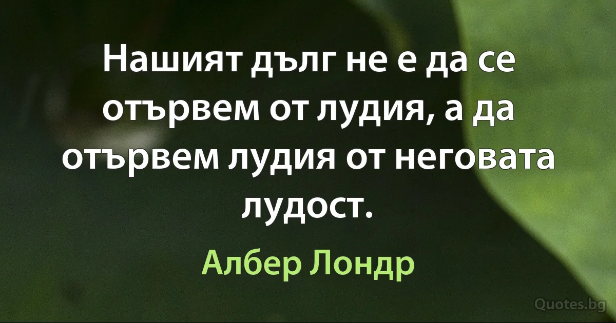 Нашият дълг не е да се отървем от лудия, а да отървем лудия от неговата лудост. (Албер Лондр)